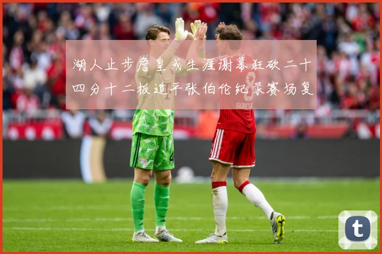 湖人止步詹皇或生涯谢幕狂砍二十四分十二板追平张伯伦纪录赛场复盘